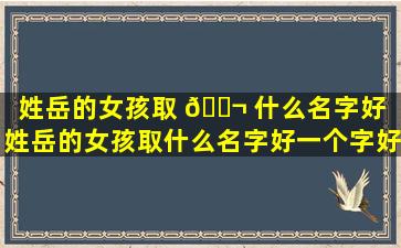 姓岳的女孩取 🐬 什么名字好（姓岳的女孩取什么名字好一个字好 ☘ 听）